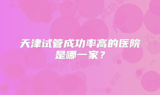 天津试管成功率高的医院是哪一家？