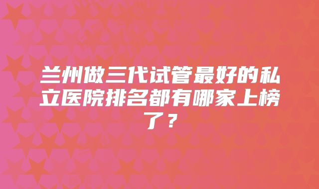 兰州做三代试管最好的私立医院排名都有哪家上榜了？