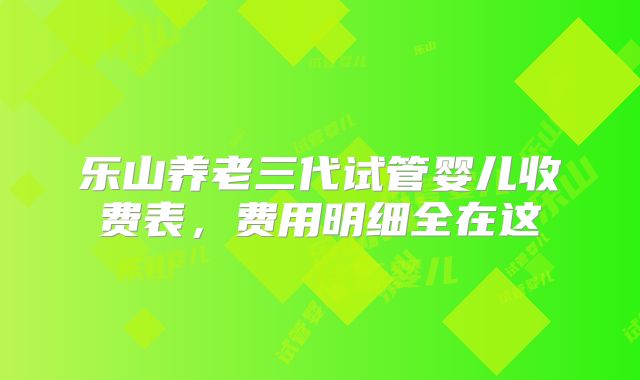 乐山养老三代试管婴儿收费表，费用明细全在这
