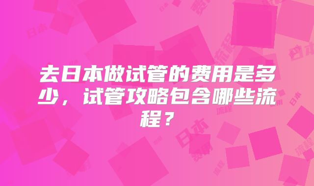 去日本做试管的费用是多少，试管攻略包含哪些流程？