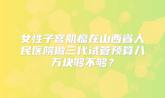 女性子宫肌瘤在山西省人民医院做三代试管预算八万块够不够?