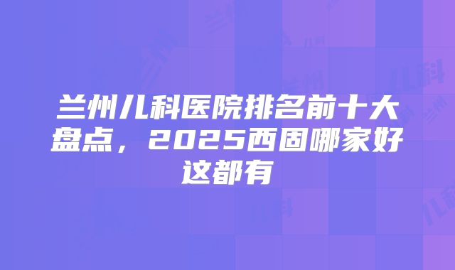 兰州儿科医院排名前十大盘点，2025西固哪家好这都有