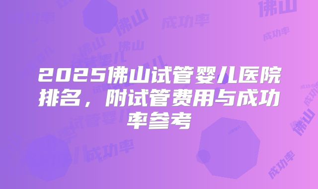 2025佛山试管婴儿医院排名，附试管费用与成功率参考