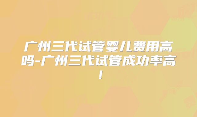 广州三代试管婴儿费用高吗-广州三代试管成功率高！