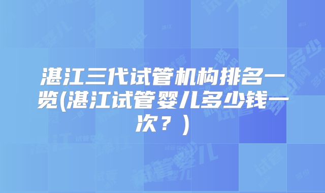 湛江三代试管机构排名一览(湛江试管婴儿多少钱一次？)