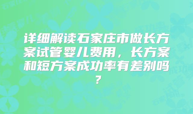 详细解读石家庄市做长方案试管婴儿费用，长方案和短方案成功率有差别吗？