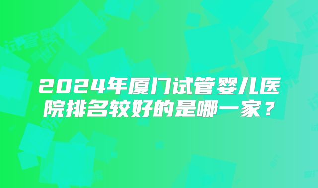 2024年厦门试管婴儿医院排名较好的是哪一家?