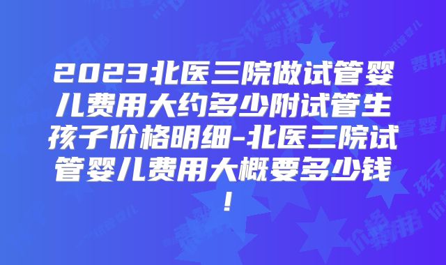 2023北医三院做试管婴儿费用大约多少附试管生孩子价格明细-北医三院试管婴儿费用大概要多少钱!