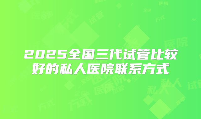 2025全国三代试管比较好的私人医院联系方式