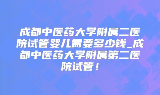 成都中医药大学附属二医院试管婴儿需要多少钱_成都中医药大学附属第二医院试管!