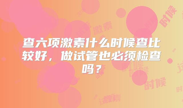 查六项激素什么时候查比较好，做试管也必须检查吗？