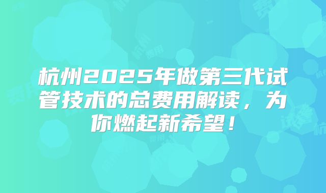 杭州2025年做第三代试管技术的总费用解读,为你燃起新希望!