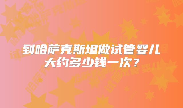 到哈萨克斯坦做试管婴儿大约多少钱一次？