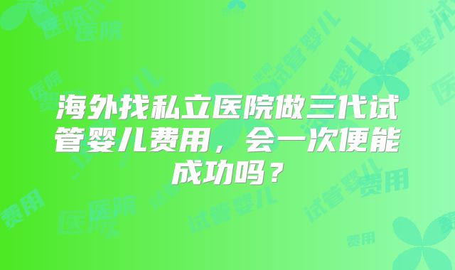 海外找私立医院做三代试管婴儿费用,会一次便能成功吗?