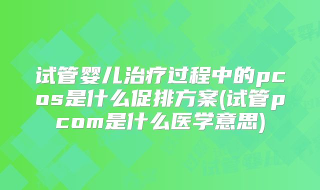 试管婴儿治疗过程中的pcos是什么促排方案(试管pcom是什么医学意思)