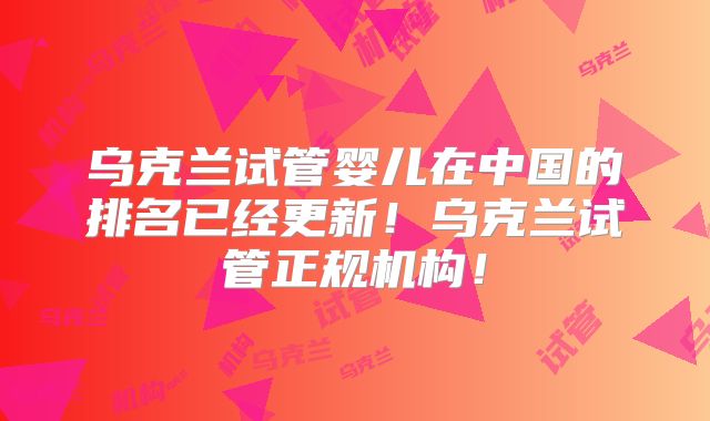 乌克兰试管婴儿在中国的排名已经更新！乌克兰试管正规机构！