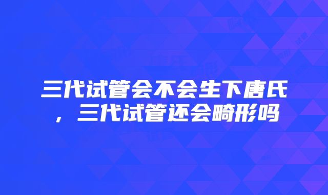 三代试管会不会生下唐氏，三代试管还会畸形吗
