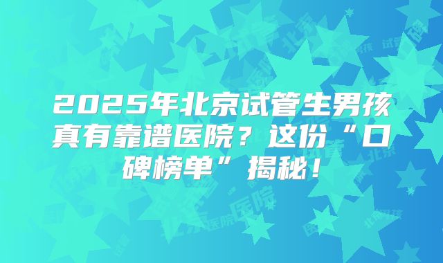 2025年北京试管生男孩真有靠谱医院？这份“口碑榜单”揭秘！