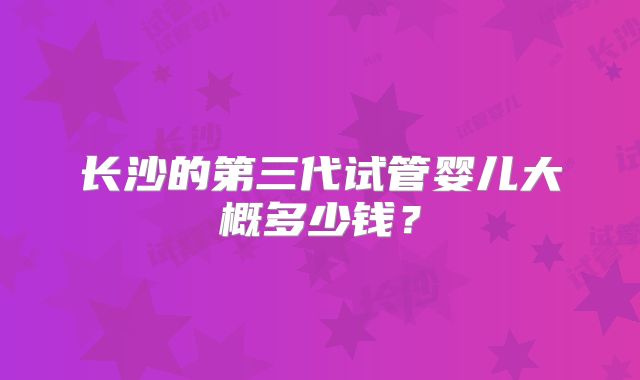 长沙的第三代试管婴儿大概多少钱?