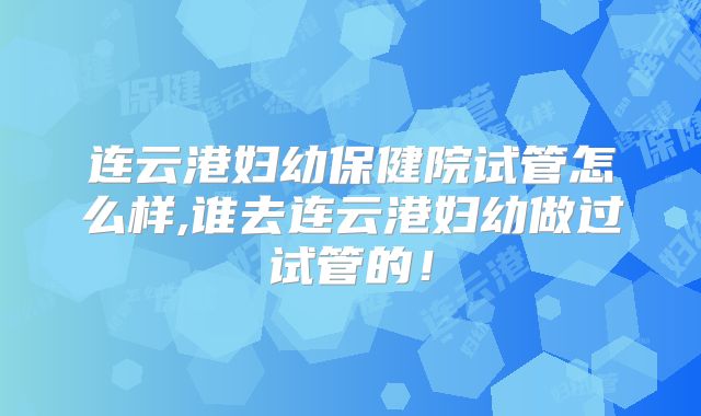 连云港妇幼保健院试管怎么样,谁去连云港妇幼做过试管的！