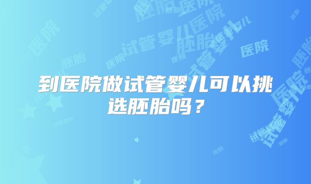 到医院做试管婴儿可以挑选胚胎吗？