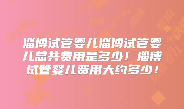 淄博试管婴儿淄博试管婴儿总共费用是多少！淄博试管婴儿费用大约多少！