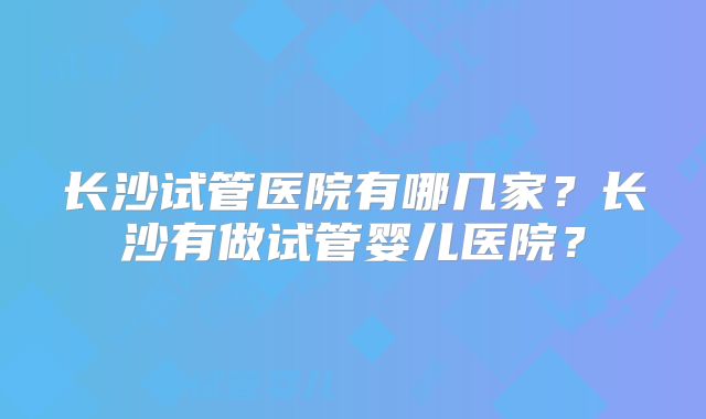 长沙试管医院有哪几家？长沙有做试管婴儿医院？