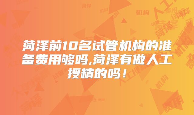菏泽前10名试管机构的准备费用够吗,菏泽有做人工授精的吗!