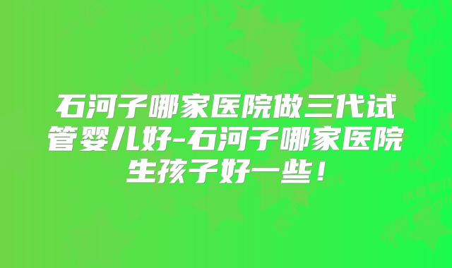 石河子哪家医院做三代试管婴儿好-石河子哪家医院生孩子好一些!