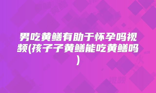 男吃黄鳝有助于怀孕吗视频(孩子子黄鳝能吃黄鳝吗)