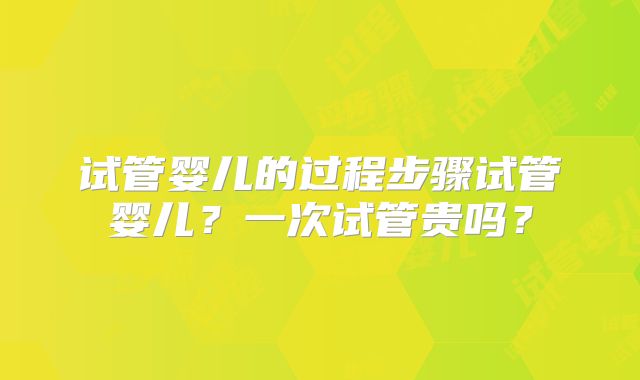 试管婴儿的过程步骤试管婴儿?一次试管贵吗?