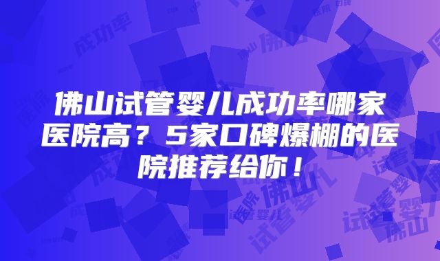 佛山试管婴儿成功率哪家医院高？5家口碑爆棚的医院推荐给你！
