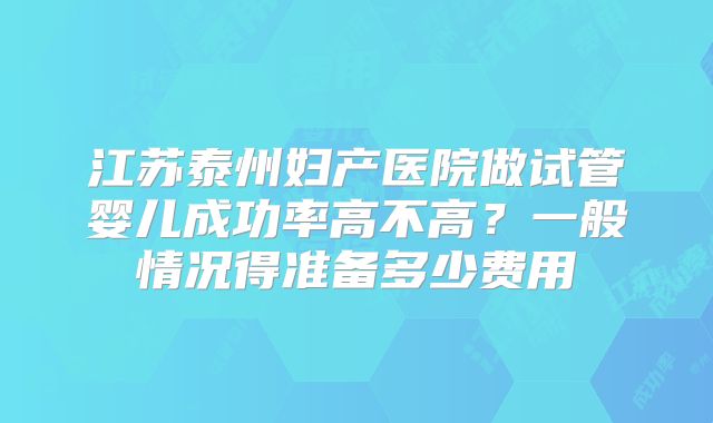 江苏泰州妇产医院做试管婴儿成功率高不高？一般情况得准备多少费用