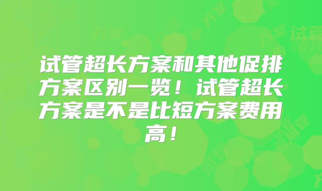 试管超长方案和其他促排方案区别一览！试管超长方案是不是比短方案费用高！
