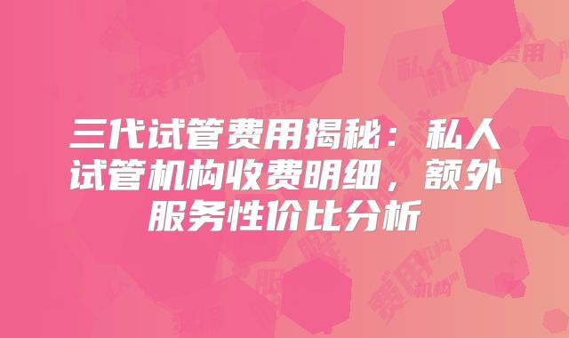 三代试管费用揭秘:私人试管机构收费明细,额外服务性价比分析