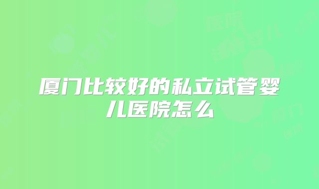 厦门比较好的私立试管婴儿医院怎么