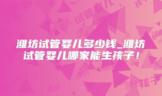 潍坊试管婴儿多少钱_潍坊试管婴儿哪家能生孩子！