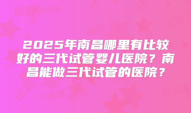 2025年南昌哪里有比较好的三代试管婴儿医院？南昌能做三代试管的医院？