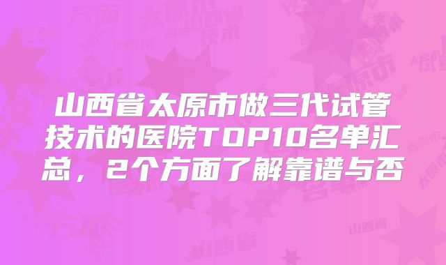 山西省太原市做三代试管技术的医院TOP10名单汇总,2个方面了解靠谱与否