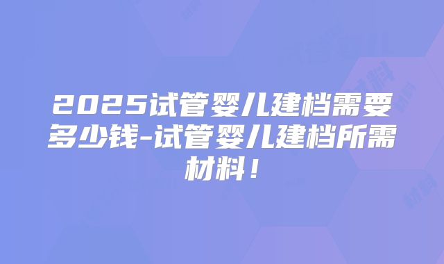 2025试管婴儿建档需要多少钱-试管婴儿建档所需材料！
