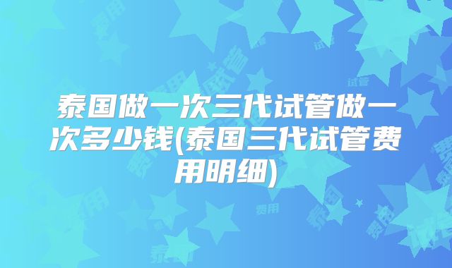 泰国做一次三代试管做一次多少钱(泰国三代试管费用明细)