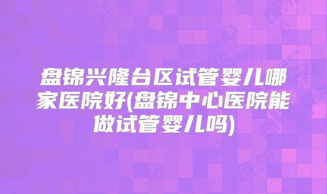 盘锦兴隆台区试管婴儿哪家医院好(盘锦中心医院能做试管婴儿吗)