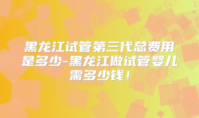 黑龙江试管第三代总费用是多少-黑龙江做试管婴儿需多少钱！