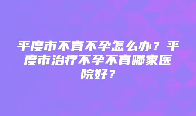 平度市不育不孕怎么办?平度市治疗不孕不育哪家医院好?