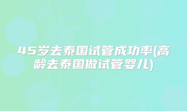 45岁去泰国试管成功率(高龄去泰国做试管婴儿)