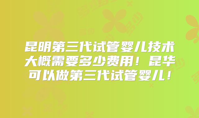 昆明第三代试管婴儿技术大概需要多少费用！昆华可以做第三代试管婴儿！