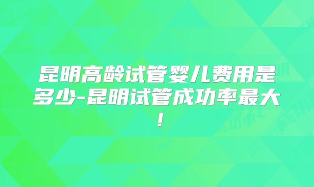 昆明高龄试管婴儿费用是多少-昆明试管成功率最大！