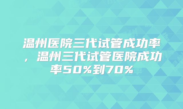 温州医院三代试管成功率，温州三代试管医院成功率50%到70%