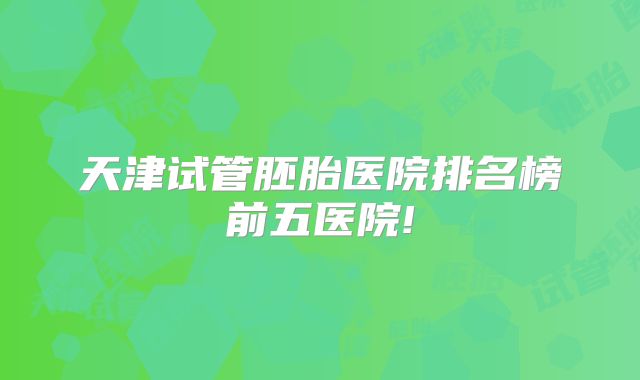 天津试管胚胎医院排名榜前五医院!
