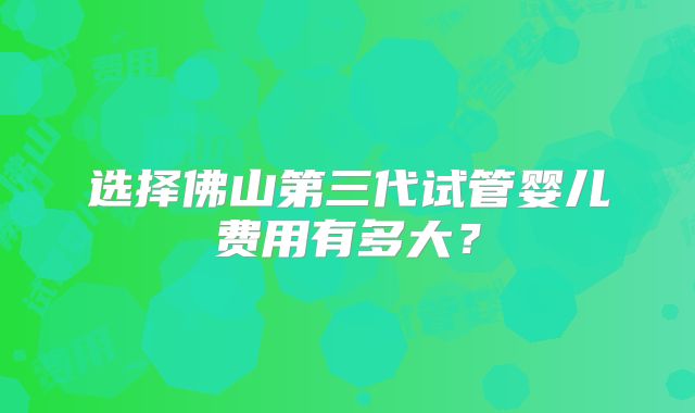 选择佛山第三代试管婴儿费用有多大？